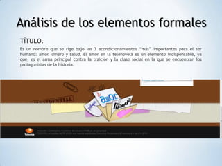 Análisis de los elementos formales
TÍTULO.
Es un nombre que se rige bajo los 3 acondicionamientos “más” importantes para el ser
humano: amor, dinero y salud. El amor en la telenovela es un elemento indispensable, ya
que, es el arma principal contra la traición y la clase social en la que se encuentran los
protagonistas de la historia.
 