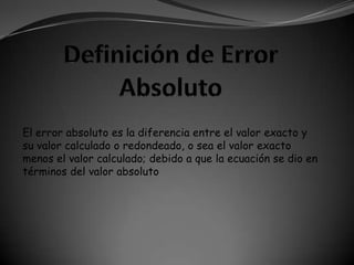 El error absoluto es la diferencia entre el valor exacto y
su valor calculado o redondeado, o sea el valor exacto
menos el valor calculado; debido a que la ecuación se dio en
términos del valor absoluto
 