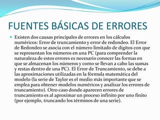 FUENTES BÁSICAS DE ERRORES
 Existen dos causas principales de errores en los cálculos
  numéricos: Error de truncamiento y error de redondeo. El Error
  de Redondeo se asocia con el número limitado de dígitos con que
  se representan los números en una PC (para comprender la
  naturaleza de estos errores es necesario conocer las formas en
  que se almacenan los números y como se llevan a cabo las sumas
  y restas dentro de una PC). El Error de Truncamiento, se debe a
  las aproximaciones utilizadas en la fórmula matemática del
  modelo (la serie de Taylor es el medio más importante que se
  emplea para obtener modelos numéricos y analizar los errores de
  truncamiento). Otro caso donde aparecen errores de
  truncamiento es al aproximar un proceso infinito por uno finito
  (por ejemplo, truncando los términos de una serie).
 