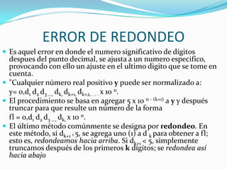 ERROR DE REDONDEO
 Es aquel error en donde el numero significativo de dígitos
  despues del punto decimal, se ajusta a un numero especifico,
  provocando con ello un ajuste en el ultimo digito que se tome en
  cuenta.
 "Cualquier número real positivo y puede ser normalizado a:
  y= 0,d1 d2 d3 ..., dk, dk+1, dk+2, . . . x 10 n.
 El procedimiento se basa en agregar 5 x 10 n - (k+1) a y y después
  truncar para que resulte un número de la forma
  fl = 0,d1 d2 d3 ..., dk, x 10 n.
 El último método comúnmente se designa por redondeo. En
  este método, si dk+1 ³ 5, se agrega uno (1) a d k para obtener a fl;
  esto es, redondeamos hacia arriba. Si dk+1 < 5, simplemente
  truncamos después de los primeros k dígitos; se redondea así
  hacia abajo
 