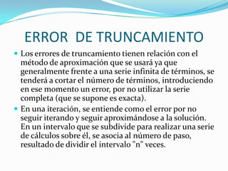 ERROR DE TRUNCAMIENTO
 Los errores de truncamiento tienen relación con el
  método de aproximación que se usará ya que
  generalmente frente a una serie infinita de términos, se
  tenderá a cortar el número de términos, introduciendo
  en ese momento un error, por no utilizar la serie
  completa (que se supone es exacta).
 En una iteración, se entiende como el error por no
  seguir iterando y seguir aproximándose a la solución.
  En un intervalo que se subdivide para realizar una serie
  de cálculos sobre él, se asocia al número de paso,
  resultado de dividir el intervalo "n" veces.
 