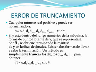 ERROR DE TRUNCAMIENTO
 Cualquier número real positivo y puede ser
  normalizado a:
       y= 0,d1 d2 d3 ..., dk, dk+1, dk+2, . . . x 10 n.
 Si y está dentro del rango numérico de la máquina, la
  forma de punto flotante de y, que se representará
  por fl , se obtiene terminando la mantisa
  de y en kcifras decimales. Existen dos formas de llevar
  a cabo la terminación. Un método es
  simplemente truncar los dígitos dk+1, dk+2, . . . para
  obtener
       fl = 0,d1 d2 d3 ..., dk, x 10 n.
 