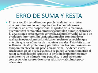 ERRO DE SUMA Y RESTA
 En esta sección estudiamos el problema de sumar y restar
  muchos números en la computadora. Como cada suma
  introduce un error, proporcional al epsilon de la máquina,
  queremos ver como estos errores se acumulan durante el proceso.
  El análisis que presentamos generaliza al problema del cálculo de
  productos interiores. En la práctica muchas computadoras
  realizarán operaciones aritméticas en registros especiales que
  más bits que los números de máquinas usuales. Estos bits extras
  se llaman bits de protección y permiten que los números existan
  temporalmente con una precisión adicional. Se deben evitar
  situaciones en las que la exactitud se puede ver comprometida al
  restar cantidades casi iguales o la división de un número muy
  grande entre un número muy pequeño, lo cual trae como
  consecuencias valores de errores relativos y absolutos poco
  relevantes.
 
