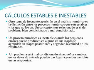 CÁLCULOS ESTABLES E INESTABLES
 Otro tema de frecuente aparición en el análisis numérico es
  la distinción entre los procesos numéricos que son estables
  y los que no lo son. Un concepto muy relacionado es el de
  problema bien condicionado o mal condicionado.

 Un proceso numérico es inestable cuando los pequeños
  errores que se producen en alguna de sus etapas se
  agrandan en etapas posteriores y degradan la calidad de los
  resultados.

 Un problema está mal condicionado si pequeños cambios
  en los datos de entrada pueden dar lugar a grandes cambios
  en las respuestas.
 
