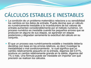 CÁLCULOS ESTABLES E INESTABLES
 La condición de un problema matemático relaciona a su sensibilidad
  los cambios en los datos de entrada. Puede decirse que un cálculo
  es numéricamente inestable si la incertidumbre de los valores de
  entrada aumentan considerablemente por el método numérico. Un
  proceso numérico es inestable cuando los pequeños errores que se
  producen en alguna de sus etapas, se agrandan en etapas
  posteriores y degradan seriamente la exactitud del cálculo en su
  conjunto.

 El que un proceso sea numéricamente estable o inestable debería
  decidirse con base en los errores relativos, es decir investigar la
  inestabilidad o mal condicionamiento , lo cual significa que un
  cambio relativamente pequeño en la entrada, digamos del 0,01%,
  produce un cambio relativamente grande en la salida, digamos del
  1% o más. Una fórmula puede ser inestable sin importar con qué
  precisión se realicen los cálculos.
 