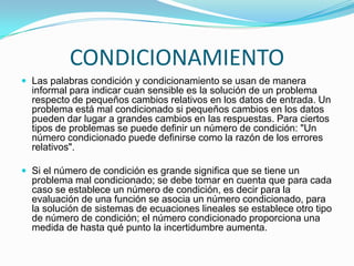 CONDICIONAMIENTO
 Las palabras condición y condicionamiento se usan de manera
  informal para indicar cuan sensible es la solución de un problema
  respecto de pequeños cambios relativos en los datos de entrada. Un
  problema está mal condicionado si pequeños cambios en los datos
  pueden dar lugar a grandes cambios en las respuestas. Para ciertos
  tipos de problemas se puede definir un número de condición: "Un
  número condicionado puede definirse como la razón de los errores
  relativos".

 Si el número de condición es grande significa que se tiene un
  problema mal condicionado; se debe tomar en cuenta que para cada
  caso se establece un número de condición, es decir para la
  evaluación de una función se asocia un número condicionado, para
  la solución de sistemas de ecuaciones lineales se establece otro tipo
  de número de condición; el número condicionado proporciona una
  medida de hasta qué punto la incertidumbre aumenta.
 