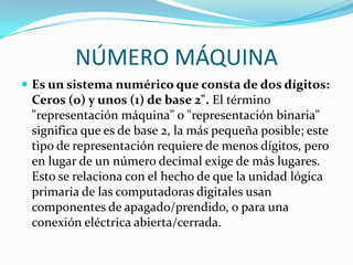 NÚMERO MÁQUINA
 Es un sistema numérico que consta de dos dígitos:
 Ceros (0) y unos (1) de base 2". El término
 "representación máquina" o "representación binaria"
 significa que es de base 2, la más pequeña posible; este
 tipo de representación requiere de menos dígitos, pero
 en lugar de un número decimal exige de más lugares.
 Esto se relaciona con el hecho de que la unidad lógica
 primaria de las computadoras digitales usan
 componentes de apagado/prendido, o para una
 conexión eléctrica abierta/cerrada.
 