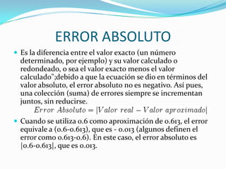 ERROR ABSOLUTO
 Es la diferencia entre el valor exacto (un número
  determinado, por ejemplo) y su valor calculado o
  redondeado, o sea el valor exacto menos el valor
  calculado";debido a que la ecuación se dio en términos del
  valor absoluto, el error absoluto no es negativo. Así pues,
  una colección (suma) de errores siempre se incrementan
  juntos, sin reducirse.

 Cuando se utiliza 0.6 como aproximación de 0.613, el error
  equivale a (0.6-0.613), que es - 0.013 (algunos definen el
  error como 0.613-0.6). En este caso, el error absoluto es
  |0.6-0.613|, que es 0.013.
 