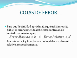 COTAS DE ERROR

 Para que la cantidad aproximada que utilizamos sea
 fiable, el error cometido debe estar controlado o
 acotado de manera que:

 Los números k y k' se llaman cotas del error absoluto o
 relativo, respectivamente.
 