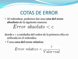 COTAS DE ERROR
 Al redondear, podemos dar una cota del error
 absoluto de la siguiente manera:



donde c = 5 unidades del orden de la primera cifra no
  utilizada en el redondeo.
 Y una cota del error relativo:
 