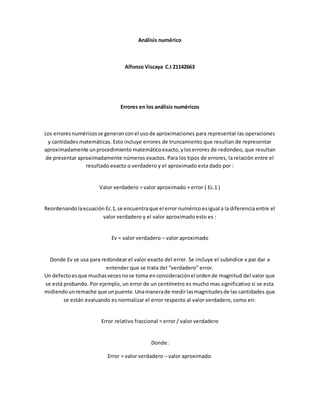 Análisis numérico
Alfonzo Viscaya C.I 21142663
Errores en los análisis numéricos
Los erroresnuméricosse generanconel usode aproximaciones para representar las operaciones
y cantidades matemáticas. Esto incluye errores de truncamiento que resultan de representar
aproximadamente unprocedimiento matemáticoexacto,yloserrores de redondeo, que resultan
de presentar aproximadamente números exactos. Para los tipos de errores, la relación entre el
resultado exacto o verdadero y el aproximado esta dado por :
Valor verdadero = valor aproximado + error ( Ec.1 )
Reordenandolaecuación Ec.1,se encuentraque el error numéricoesigual a la diferencia entre el
valor verdadero y el valor aproximado esto es :
Ev = valor verdadero – valor aproximado
Donde Ev se usa para redondear el valor exacto del error. Se incluye el subíndice v par dar a
entender que se trata del “verdadero” error.
Un defectoesque muchasvecesnose toma enconsideraciónel ordende magnitud del valor que
se está probando. Por ejemplo, un error de un centímetro es mucho mas significativo si se esta
midiendounremache que unpuente.Unamanerade medirlasmagnitudesde las cantidades que
se están evaluando es normalizar el error respecto al valor verdadero, como en:
Error relativo fraccional = error / valor verdadero
Donde:
Error = valor verdadero – valor aproximado.
 