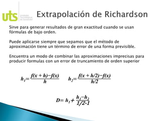 Sirve para generar resultados de gran exactitud cuando se usan
fórmulas de bajo orden.
Puede aplicarse siempre que sepamos que el método de
aproximación tiene un término de error de una forma previsible.
Encuentra un modo de combinar las aproximaciones imprecisas para
producir formulas con un error de truncamiento de orden superior
h1=
f(x + h)−f(x)
h h2=
f(x + h/2)−f(x)
h/2
D= h1+
h1−h2
1/2-1
 