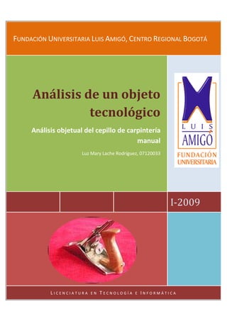 FUNDACIÓN UNIVERSITARIA LUIS AMIGÓ, CENTRO REGIONAL BOGOTÁ




     Análisis de un objeto
               tecnológico
     Análisis objetual del cepillo de carpintería
                                         manual
                      Luz Mary Lache Rodríguez, 07120033




                                                           I-2009




           LICENCIATURA   EN   TECNOLOGÍA    E   INFORMÁTICA
 