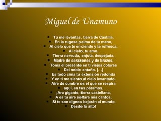 Miguel de Unamuno Tú me levantas, tierra de Castilla, En la rugosa palma de tu mano, Al cielo que te enciende y te refresca, Al cielo, tu amo. Tierra nervuda, enjuta, despejada, Madre de corazones y de brazos, Toma el presente en ti viejos colores Del noble antaño. […] Es todo cima tu extensión redonda Y en ti me siento al cielo levantado, Aire de cumbre es el que se respira aquí, en tus páramos. ¡Ara gigante, tierra castellana, A es tu aire soltare mis cantos, Si te son dignos bajarán al mundo Desde lo alto! 