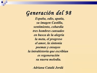 Generación del 98 España, odio, apatía, su imagen Castilla, sentimiento, cobardía tres hombres cansados en busca de la alegría la meta, el progreso el amor, la sintonía poemas y ensayos  la intrahistoria que escribían  es regeneración su nueva melodía. Adriana Catalá Jordá  
