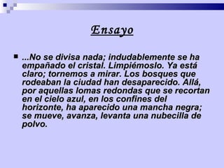 Ensayo ...No se divisa nada; indudablemente se ha empañado el cristal. Limpiémoslo. Ya está claro; tornemos a mirar. Los bosques que rodeaban la ciudad han desaparecido. Allá, por aquellas lomas redondas que se recortan en el cielo azul, en los confines del horizonte, ha aparecido una mancha negra; se mueve, avanza, levanta una nubecilla de polvo.   