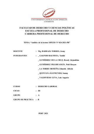 FACULTAD DE DERECHO Y CIENCIAS POLÍTICAS
ESCUELA PROFESIONAL DE DERECHO
CARRERA PROFESIONAL DE DERECHO
TEMA: “Análisis de la lectura OFICIO N° 024-2021-PR”
DOCENTE : Mg. BARRAZA TORRES, Jenny
INTEGRANTES : _ GALINDO BAUTISTA, Yanide
_ GUTIÉRREZ DE LA CRUZ, Rosaly Alejandrina
_ GUTIÉRREZ PILLIHUAMÁN, Paúl Brayan
_ LA TORRE ORMEÑO, Eduardo Alfredo
_ QUINTANA RAYMUNDO, Sunmy
_ VALDIVIESO LUNA, Luis Augusto
CURSO : DERECHO LABORAL
CICLO : III
GRUPO : A
GRUPO DE PRÁCTICA : B
PERÚ 2021
 