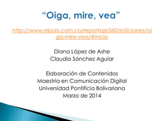 http://www.elpais.com.co/reportaje360/ediciones/oi
ga-mire-vea/#inicio
Diana López de Ashe
Claudia Sánchez Aguiar
Elaboración de Contenidos
Maestría en Comunicación Digital
Universidad Pontificia Bolivariana
Marzo de 2014
 