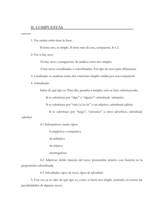 II. COMPUESTAS


        1. Ver cuántos verbos tiene la frase:

                Si tiene uno, es simple. Si tiene más de uno, compuesta. Ir a 2.

        2. Ver si hay nexo:

                No hay nexo: yuxtapuestas. Se analiza como dos simples.

                Sí hay nexo: coordinadas o subordinadas. Ver tipo de nexo para diferenciar.

        3. Coordinadas: se analizan como dos oraciones simples unidas por una conjunción

        4. Subordinadas

                Saber de qué tipo es. Para ello, pasarlas a simples: esto se hace substituyendo.

                     Si se substituye por “algo” o “alguien”: subordinada substantiva

                     Si se substituye por “este/a/os/as” o un adjetivo, subordinada adjetiva.

                          Si se substituye por “luego”, “entonces” u otros adverbios, subordinada
adverbial.

                4.1 Substantivas: cuatro tipos.

                          Completiva o conjuntiva

                          de infinitivo

                          de relativo

                          interrogativas

                4.2 Adjetivas: doble función del nexo: pronombre relativo con función en la
proposición subordinada.

                4.3 Adverbiales: tipos de nexo, tipos de adverbial.

        5. Una vez ya se sabe de qué tipo es, como si fuera una simple, teniendo en cuenta las
peculiaridades de algunos nexos.
 