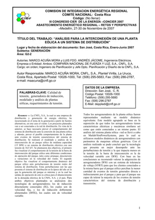 COMISION DE INTEGRACION ENERGÉTICA REGIONAL
                                          COMITE NACIONAL: Costa Rica
                                                Código: (No llenar)
                              III CONGRESO CIER DE LA ENERGÍA –CONCIER 2007
                       ABASTECIMIENTO ENERGÉTICO REGIONAL – RETOS Y PERSPECTIVAS
.                                    –Medellín, 27-30 de Noviembre de 2007


    TÍTULO DEL TRABAJO: “ANÁLISIS PARA LA INTERCONEXIÓN DE UNA PLANTA
                   EÓLICA A UN SISTEMA DE DISTRIBUCIÓN”
    Lugar y fecha de elaboración del documento: San José, Costa Rica, Enero-Junio 2007
    Subtema: GENERACIÓN   .
    Área: G2-2

    Autor/es: MARCO ACUÑA MORA y LUIS FDO. ANDRÉS JÁCOME, Ingenieros Eléctricos.
    Empresa o Entidad: Ambos: COMPAÑÍA NACIONAL DE FUERZA Y LUZ, S.A., CNFL, S.A.
    Cargo: en orden; Ingeniero de Planificación y Jefe Dpto. Planificación y Diseño de la CNFL, S.A.

    Autor Responsable: MARCO ACUÑA MORA, CNFL, S.A., Plantel Virilla, La Uruca,
    Costa Rica, Apartado Postal: 10026-1000, Tel: (506) 295-5683, Fax: (506) 286-2787,
    e-mail: maacuna@cnfl.go.cr

                                                                  DATOS DE LA EMPRESA.
                                                                  Dirección: San José, C. R.
     PALABRAS-CLAVE: Calidad de
                                                                  Código Postal: 10026-1000
     tensión, generadores de inducción,                           Teléfono: (506) 295-5680
     modelado y análisis de plantas                               Fax: (506) 296-2787
     eólicas, requerimientos de tensión.                          E-Mail: deppladi@cnfl.go.cr


    Resumen --- La CNFL, S.A., la cual es una empresa de         Todos los aerogeneradores de la planta eólica fueron
distribución y generación de energía eléctrica, ha               representados mediante un modelo dinámico
incursionado en el tema de la generación a partir de fuentes     equivalente. Este modelo agrupado se basa en la
alternativas, en este caso el viento. Los proyectos planeados    suposición de que todos los aerogeneradores tienen
van a ser conectados a la red de distribución. En vista de lo    características eléctricas y mecánicas similares así
anterior, se hace necesario prever el comportamiento del         como que estén conectados a un mismo punto. El
sistema de distribución ante la conexión de una planta eólica    análisis del sistema planta eólica - red se llevó a cabo
y además, prever el posible comportamiento de la planta          en Matlab/SimPowerSystems, para lo cual se
ante eventos de tensión característicos del sistema de
distribución. Se realizará el modelado y análisis de la
                                                                 utilizaron modelos dinámicos de aerogeneradores con
interconexión de un parque eólico de mediana capacidad           parámetros de maquinas eólicas genéricas. Con el
(15 MW) a un sistema de distribución eléctrica con una           análisis realizado se pudo concluir que la tecnología
tensión de 34,5 kV. Se plantearon dos objetivos, el primero      que presenta un mejor desempeño ante las
fue visualizar el comportamiento de la tensión de la barra de    perturbaciones de tensión y la que impacta menos en
interconexión del parque eólico ante diferentes condiciones      la tensión de la barra de interconexión es la de
de operación del parque, tales como arranque, desconexión        velocidad variable con DFIG. Con base en las
y variaciones en la velocidad del viento. El segundo             conclusiones se recomendó valorar la adquisición de
objetivo fue visualizar el comportamiento dinámico del           aerogeneradores DFIG con un sistema de tolerancia
parque eólico ante perturbaciones de tensión reales del
sistema de distribución. Estas perturbaciones son las que
                                                                 de voltaje (VFRT) para que los clientes conectados a
presenta el sistema de distribución en la época del año en la    la misma barra que el parque eólico perciban la menor
que la generación del parque es máxima y en la cual las          cantidad de eventos de tensión generados directa e
salidas de operación de este es crítica para el abastecimiento   indirectamente por el parque y para que el parque sea
de la demanda eléctrica de la CNFL, S.A. y el país. Para         capaz de tolerar la mayoría de los eventos de tensión
ambos objetivos planteados se analizaron dos                     característicos del sistema de distribución y
tecnologías de aerogeneradores; los de inducción                 transmisión.
directamente conectados (IG), los cuales son de
velocidad fija, y los de inducción doblemente
alimentados (DFIG), los cuales son de velocidad
variable.



                                                                                                                       1
 