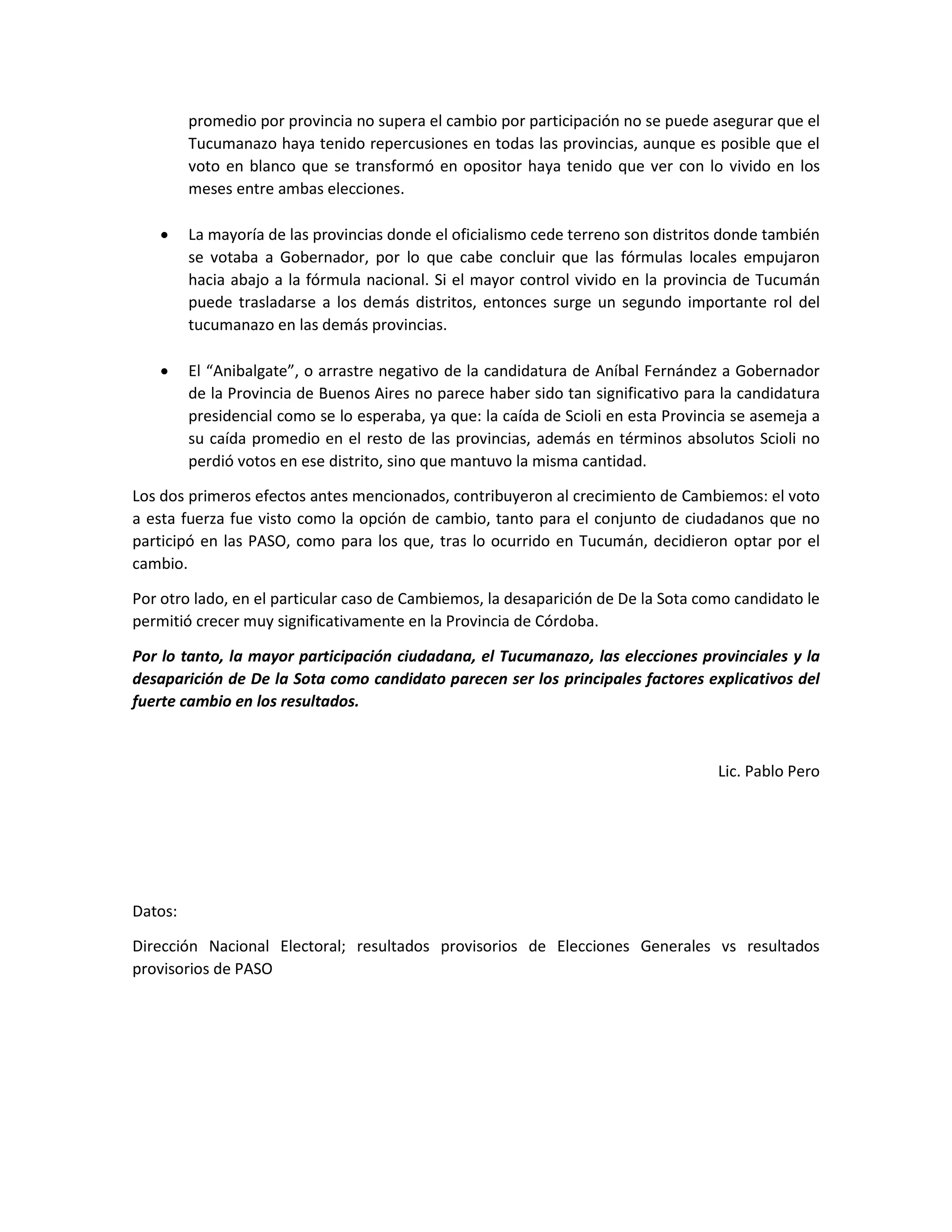promedio por provincia no supera el cambio por participación no se puede asegurar que el
Tucumanazo haya tenido repercusiones en todas las provincias, aunque es posible que el
voto en blanco que se transformó en opositor haya tenido que ver con lo vivido en los
meses entre ambas elecciones.
 La mayoría de las provincias donde el oficialismo cede terreno son distritos donde también
se votaba a Gobernador, por lo que cabe concluir que las fórmulas locales empujaron
hacia abajo a la fórmula nacional. Si el mayor control vivido en la provincia de Tucumán
puede trasladarse a los demás distritos, entonces surge un segundo importante rol del
tucumanazo en las demás provincias.
 El “Anibalgate”, o arrastre negativo de la candidatura de Aníbal Fernández a Gobernador
de la Provincia de Buenos Aires no parece haber sido tan significativo para la candidatura
presidencial como se lo esperaba, ya que: la caída de Scioli en esta Provincia se asemeja a
su caída promedio en el resto de las provincias, además en términos absolutos Scioli no
perdió votos en ese distrito, sino que mantuvo la misma cantidad.
Los dos primeros efectos antes mencionados, contribuyeron al crecimiento de Cambiemos: el voto
a esta fuerza fue visto como la opción de cambio, tanto para el conjunto de ciudadanos que no
participó en las PASO, como para los que, tras lo ocurrido en Tucumán, decidieron optar por el
cambio.
Por otro lado, en el particular caso de Cambiemos, la desaparición de De la Sota como candidato le
permitió crecer muy significativamente en la Provincia de Córdoba.
Por lo tanto, la mayor participación ciudadana, el Tucumanazo, las elecciones provinciales y la
desaparición de De la Sota como candidato parecen ser los principales factores explicativos del
fuerte cambio en los resultados.
Lic. Pablo Pero
Datos:
Dirección Nacional Electoral; resultados provisorios de Elecciones Generales vs resultados
provisorios de PASO
 