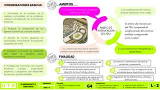 PLANEAMIENTO Y
TERRITORIO L - 2
UNIDAD I
2023 - II
Canchas Quincho, Evelin G.
Erazo Peña, Mirko Jesús.
Integrantes
G4 Huaman Cueto, Yasmin K.
Palomino Baca, Ariana Ivonne
Mg. Wincho Chilquillo, Omar
Angelo
Docente
AMBITOS
El ordenamiento territorial y la orientación del
crecimiento de un centro urbano.
El uso racional del suelo urbano para el
desarrollo de las actividades urbanas
La incorporación de la gestión de riesgos para la
prevención y mitigación de los impactos
4. Las condiciones hidrográficas y
geográficas
ÁMBITO DE
INTERVENCIÓN
DEL PDU
El ámbito de intervención
del PDU comprende el
conglomerado del continuo
poblado categorizado
como ciudad.
1. El ámbito de intervención preliminar
definido en el SICCEP
2. El conglomerado del continuo
poblado clasificado como ciudad
3. La continuidad física de los continuos
poblados que pertenecen al conglomerado.
CONSIDERACIONES BASICAS
1- Formularse en el contexto de la
realidad y prioridades de los problemas
urbanos, considerando los antecedentes
históricos
FINALIDAD
La protección e identificación de áreas de
protección y conservación.
La articulación vial y la integración de las
actividades que se desarrollan en su territorio
La regulación de las habilitaciones urbanas y
edificaciones.
2- Propiciar la concertación de los
agentes económicos y actores sociales
3- Atender de manera igualitaria las
necesidades, reconociendo los derechos
equitativos de todos
4- prevalecer el principio de solidaridad
para lograr un equilibrio social,
económico y territorial,
5- Privilegiar las inversiones con mayores
beneficios sociales, proponiendo
proyectos y programas que desarrollen
los recursos y potencialidades.
 