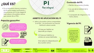 PLANEAMIENTO Y
TERRITORIO L - 1
UNIDAD I
2023 - II
Canchas Quincho, Evelin G.
Erazo Peña, Mirko Jesús.
Integrantes
G4 Huaman Cueto, Yasmin K.
Palomino Baca, Ariana Ivonne
Mg. Wincho Chilquillo, Omar
Angelo
Docente
PLANEAMIENTO Y
TERRITORIO L - 5
UNIDAD I
2023 - II
Canchas Quincho, Evelin G.
Erazo Peña, Mirko Jesús.
Integrantes
G4 Huaman Cueto, Yasmin K.
Palomino Baca, Ariana Ivonne
Mg. Wincho Chilquillo, Omar
Angelo
Docente
NOTA
1.El área por habilitar se
desarrolla por etapas.
2.El área por habilitar no
colinda con zonas habilitadas
3.Se realiza la independización
de un predio rústico.
PI
Plan integral
Es necesario revisar de una
manera muy general los
objetivos de la naturaleza del
proyecto
Es un instrumento técnico normativo,
en el cual se asigna zonificación y
vías primarias con fin de integral el
área urbana a los predios rústicos
que carecen de un PDU.
¿QUÉ ES?
Aspectos generales:
AMBITO DE APLICACION DEL PI
Aplica a los predios rústicos comprendidos
en el PDU, y la zonificación con fines de
habitación urbana cuando:
Se basa en las normas del Plan
de Desarrollo Urbano
Se basa en el reglamento
nacional de edificaciones
Contenido del PI:
Red de vías primarias y locales.
Los usos de la totalidad de la
parcela.
La propuesta de integración a la
trama urbana.
Vigencia del PI:
Su horizonte del
planeamiento es a
largo plazo con
20 años, el cual
concluye cuando
se aprueba el PI o
el PDU que lo
actualiza
 