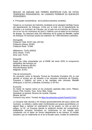 REALICE UN ANÁLISIS QUE PERMITA IDENTIFICAR CUÁL DE ESTAS
TENDENCIAS PEDAGÓGICAS, HA LOGRADO PERMEAR SU QUEHACER
PEDAGÓGICO:
● Principales características de la práctica educativa (contexto).
Tarazá es un municipio de Colombia, localizado en la subregión del Bajo Cauca
del departamento de Antioquia. Limita por el norte con el departamento de
Córdoba y el municipio de Cáceres, por el este con el municipio de Cáceres,
por el sur con los municipios de Anorí y Valdivia y por el oeste con el municipio
de Ituango. Su cabecera dista 222 kilómetros de la ciudad de Medellín, capital
de Antioquia. El municipio posee una extensión de 1.569 kilómetros cuadrados.
Demografía
Población Total: 42 641 hab. (2015)2
Población Urbana: 26 693
Población Rural: 15 948
Alfabetismo: 74.6% (2005)3
Zona urbana: 77.6%
Zona rural: 70.3%
Etnografía
Según las cifras presentadas por el DANE del censo 2005, la composición
etnográfica del municipio es:
Mestizos & blancos (90,9%)
Afrocolombianos (8,8%)
Indígenas (0,3%)
Vías de comunicación
Se encuentra sobre la llamada Troncal de Occidente (Carretera 25), la cual
permite el acceso por vía terrestre a los cercanos municipios de Cáceres,
Caucasia y Valdivia, así como a las capitales más cercanas: Medellín
(Antioquia), a 222 Km; y Montería (Córdoba), a 187 Km.
Economía
Su fuente de ingreso radica en los productos agrícolas tales como: Plátano,
Cacao, Piña, Caucho, Yuca, Arroz, Maíz, Sorgo
Ganadería en general, Bovinos de Levante, Equinos
Minería del Oro
Comercio muy activo. Tomado de https://es.wikipedia.org/wiki/Taraz%C3%A1
La Caucana está ubicada a 40 minutos aproximadamente del casco urbano del
municipio, su entrada y salida están monitoreadas por grupos paramilitares y si
alguien llega a ingresar sin autorización de los grupos, su vida se verá en
peligro. La I.E. La Caucana atiende la población escolar del corregimiento,
adelantando procesos formativos en condiciones no tan buenas pero
cumpliendo con el deber de formar integralmente al ser humano. El modelo
educativo que se implementa es el de la escuela nueva, modelo de aceleración
 