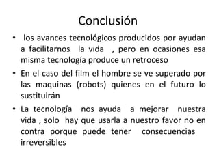 Conclusión  los avances tecnológicos producidos por ayudan a facilitarnos  la vida  , pero en ocasiones esa misma tecnología produce un retroceso  En el caso del film el hombre se ve superado por las maquinas (robots) quienes en el futuro lo sustituirán  La tecnología  nos ayuda  a mejorar  nuestra vida , solo  hay que usarla a nuestro favor no en contra porque puede tener  consecuencias  irreversibles  