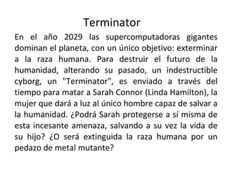 Terminator  En el año 2029 las supercomputadoras gigantes dominan el planeta, con un único objetivo: exterminar a la raza humana. Para destruir el futuro de la humanidad, alterando su pasado, un indestructible cyborg, un "Terminator", es enviado a través del tiempo para matar a Sarah Connor (Linda Hamilton), la mujer que dará a luz al único hombre capaz de salvar a la humanidad. ¿Podrá Sarah protegerse a sí misma de esta incesante amenaza, salvando a su vez la vida de su hijo? ¿O será extinguida la raza humana por un pedazo de metal mutante? 
