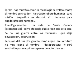 El film  nos muestra como la tecnología se voltea contra el hombre su creador;  ha creado robots-humanos  cuya misión  especifica es destruir al  humano para apoderarse del humano . Psicológicamente  la vida de Sarah Connor (protagonista)  se ve afectada pues creen que esta loca Se da una guerra entre las maquinas  que deja devastación, destrucción  La visión del director gira en torno a que  en un futuro no muy lejano el hombre  desaparecerá  y será sustituido por maquinas capaces de auto crearse  