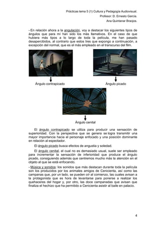 Prácticas tema 5 (1) Cultura y Pedagogía Audiovisual.
Profesor: D. Ernesto García.
Ana Quintanar Braojos.

- En relación ahora a la angulación, voy a destacar los siguientes tipos de
ángulos que para mí han sido los más llamativos. En el caso de que
hubiera más tipos a lo largo de toda la película, me han pasado
desapercibidos, al contrario que estos tres que expongo a continuación, a
excepción del normal, que es el más empleado en el transcurso del film.

Ángulo contrapicado

Ángulo picado

Ángulo cenital
El ángulo contrapicado se utiliza para producir una sensación de
superioridad. Con la perspectiva que se genera se logra transmitir una
mayor importancia hacia el personaje enfocado y una posición dominante
en relación al espectador.
El ángulo picado busca efectos de angustia y soledad.
El ángulo cenital, el cual no es demasiado usual, suele ser empleado
para incrementar la sensación de inferioridad que produce el ángulo
picado, consiguiendo además que centremos mucho más la atención en el
objeto al que se está enfocando.
- Música y sonidos: los sonidos que más destacan durante toda la película
son los producidos por los animales amigos de Cenicienta, así como las
campanas que, por un lado, se pueden oír al comienzo, las cuales avisan a
la protagonista que es hora de levantarse para ponerse a realizar los
quehaceres del hogar y, por otro, las doce campanadas que avisan que
finaliza el hechizo que ha permitido a Cenicienta asistir al baile en palacio.

4

 