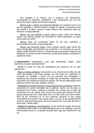 Prácticas tema 5 (1) Cultura y Pedagogía Audiovisual.
Profesor: D. Ernesto García.
Ana Quintanar Braojos.

Con respecto a la música, voy a proponer una clasificación,
acompañada de ejemplos, atendiendo a las sensaciones que me han
producido según estaba visionando la película:
Música dulce y alegre que transmite felicidad. En escenas como en la
que los pajarillos y ratones deciden arreglar el vestido a Cenicienta para
que pueda ir al baile, cuando el hada madrina está realizando todos los
hechizos correspondientes,....
Música que nos traslada a sentir miedo o terror. Como por ejemplo
cuando los ratones amigos de Cenicienta le están explicando al nuevo
(Gus) quién es Lucifer.
Música triste. En numerosos casos en los que madrastra y
hermanastras se burlan de la protagonista.
Música que transmite intriga. Como sucede cuando están dando las
doce campanadas que terminan con el hechizo o el momento en que los
ratones están llevando la llave a Cenicienta para que pueda escapar de la
habitación en la que ha sido encerrada y pueda darla tiempo a probarse el
zapato de cristal.
3. Interpretación: estereotipos. ¿con
elementos usa para representarlos?

qué

estereotipos

juega?

¿Qué

Desde mi punto de vista los estereotipos que podemos ver en esta
película son:
- Mujer y hombre perfectos: Cenicienta es una chica buena y bella, de pelo
rubio, ojos azules y piel clara, esbelta, con una dulce voz y delicada. La
encantan los animales y cantar. Es una jovencita muy trabajadora y
obediente que, además, consigue sin ningún tipo de esfuerzo, casarse con
el príncipe azul soñado por todas las mujeres, otro de los estereotipos de la
película: hombre rico, alto, delgado, moreno,....
- Necesidad de casarse (hombre y mujer) para formar una familia: podemos
observarlo en varios momentos de la película, siendo uno de ellos el
comienzo de la misma, cuando el narrador nos cuenta que el padre de
Cenicienta, una vez queda viudo, busca otra mujer para casarse con ella
porque piensa que es lo mejor para criar a su hija, darle una nueva madre.
Otro de los momentos en el que podemos observar lo que vengo
comentando es cuando el rey quiere casar a su hijo, le da exactamente lo
mismo lo que el príncipe opine, tiene que casarse con una mujer del reino y
tener hijos: "familia ideal".
- Maldad de madrastra y hermanastras: se nos ofrece la imagen de que las
madrastras tratan mejor a sus hijas biológicas que a sus hijastras y que las
hermanastras entre sí, no pueden llevarse bien, algo que realmente no es
así.

5

 