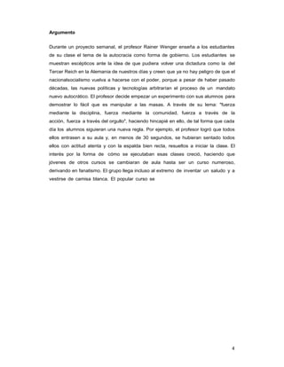 4
Argumento
Durante un proyecto semanal, el profesor Rainer Wenger enseña a los estudiantes
de su clase el tema de la autocracia como forma de gobierno. Los estudiantes se
muestran escépticos ante la idea de que pudiera volver una dictadura como la del
Tercer Reich en la Alemania de nuestros días y creen que ya no hay peligro de que el
nacionalsocialismo vuelva a hacerse con el poder, porque a pesar de haber pasado
décadas, las nuevas políticas y tecnologías arbitrarían el proceso de un mandato
nuevo autocrático. El profesor decide empezar un experimento con sus alumnos para
demostrar lo fácil que es manipular a las masas. A través de su lema: "fuerza
mediante la disciplina, fuerza mediante la comunidad, fuerza a través de la
acción, fuerza a través del orgullo", haciendo hincapié en ello, de tal forma que cada
día los alumnos siguieran una nueva regla. Por ejemplo, el profesor logró que todos
ellos entrasen a su aula y, en menos de 30 segundos, se hubieran sentado todos
ellos con actitud atenta y con la espalda bien recta, resueltos a iniciar la clase. El
interés por la forma de cómo se ejecutaban esas clases creció, haciendo que
jóvenes de otros cursos se cambiaran de aula hasta ser un curso numeroso,
derivando en fanatismo. El grupo llega incluso al extremo de inventar un saludo y a
vestirse de camisa blanca. El popular curso se
 