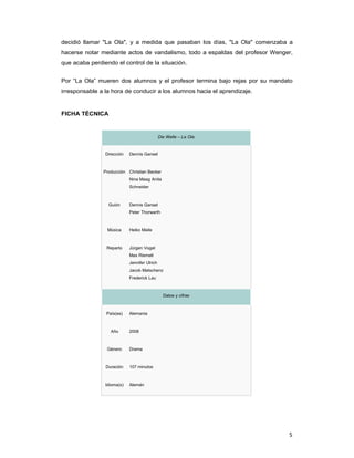 5
decidió llamar "La Ola", y a medida que pasaban los días, "La Ola" comenzaba a
hacerse notar mediante actos de vandalismo, todo a espaldas del profesor Wenger,
que acaba perdiendo el control de la situación.
Por “La Ola” mueren dos alumnos y el profesor termina bajo rejas por su mandato
irresponsable a la hora de conducir a los alumnos hacia el aprendizaje.
FICHA TÉCNICA
Die Welle – La Ola
Dirección Dennis Gansel
Producción Christian Becker
Nina Maag Anita
Schneider
Guión Dennis Gansel
Peter Thorwarth
Música Heiko Maile
Reparto Jürgen Vogel
Max Riemelt
Jennifer Ulrich
Jacob Matschenz
Frederick Lau
Datos y cifras
País(es) Alemania
Año 2008
Género Drama
Duración 107 minutos
Idioma(s) Alemán
 