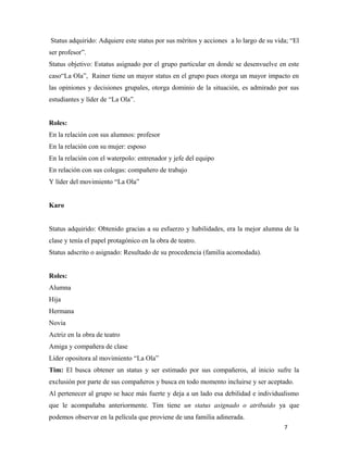 7
Status adquirido: Adquiere este status por sus méritos y acciones a lo largo de su vida; “El
ser profesor”.
Status objetivo: Estatus asignado por el grupo particular en donde se desenvuelve en este
caso“La Ola”, Rainer tiene un mayor status en el grupo pues otorga un mayor impacto en
las opiniones y decisiones grupales, otorga dominio de la situación, es admirado por sus
estudiantes y líder de “La Ola”.
Roles:
En la relación con sus alumnos: profesor
En la relación con su mujer: esposo
En la relación con el waterpolo: entrenador y jefe del equipo
En relación con sus colegas: compañero de trabajo
Y líder del movimiento “La Ola”
Karo
Status adquirido: Obtenido gracias a su esfuerzo y habilidades, era la mejor alumna de la
clase y tenía el papel protagónico en la obra de teatro.
Status adscrito o asignado: Resultado de su procedencia (familia acomodada).
Roles:
Alumna
Hija
Hermana
Novia
Actriz en la obra de teatro
Amiga y compañera de clase
Líder opositora al movimiento “La Ola”
Tim: El busca obtener un status y ser estimado por sus compañeros, al inicio sufre la
exclusión por parte de sus compañeros y busca en todo momento incluirse y ser aceptado.
Al pertenecer al grupo se hace más fuerte y deja a un lado esa debilidad e individualismo
que le acompañaba anteriormente. Tim tiene un status asignado o atribuido ya que
podemos observar en la película que proviene de una familia adinerada.
 