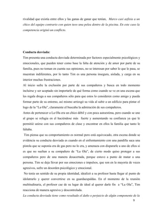 9
rivalidad que existía entre ellos y las ganas de ganar que tenían, Marco casi asfixia a un
chico del equipo contrario con quien tuvo una pelea dentro de la piscina. En este caso la
competencia originó un conflicto.
Conducta desviada:
Tim presenta una conducta desviada determinada por factores especialmente psicológicos y
emocionales, que pueden tener como base la falta de atención y de amor por parte de su
familia, pues no toman en cuenta sus opiniones, no se interesan por saber lo que le pasa, se
muestran indiferentes, por lo tanto Tim es una persona insegura, aislada, y carga en su
interior muchas frustraciones.
Al inicio sufre la exclusión por parte de sus compañeros y busca en todo momento
incluirse y ser aceptado sin importarle de qué forma como cuando se ve en una escena que
les regala droga a sus compañeros sólo para que estos lo consideren como amigo y pueda
formar parte de su entorno, así mismo arriesgó su vida al subir a un edificio para pintar el
logo de la “La Ola”, claramente el buscaba la admiración de sus compañeros.
Antes de pertenecer a La Ola era un chico débil y con poca autoestima, pero cuando se une
al grupo se refugia en el haciéndose más fuerte y aumentando su confianza ya que le
permitió unirse con sus compañeros de clase y encontrar en ellos la familia que tanto le
faltaba.
Tim piensa que su comportamiento es normal pero está equivocado, otra escena donde se
evidencia su conducta desviada es cuando en el enfrentamiento con una pandilla saca una
pistola que se suponía era de gas pero no lo era, y amenaza con dispararle a uno de ellos si
es que no sueltan a su compañero de “La Ola”, de cierto modo quiso proteger a sus
compañeros pero de una manera desacertada, porque estuvo a punto de matar a una
persona. Tim se deja llevar por sus emociones e impulsos, que son en la mayoría de veces
agresivos, sufre un desorden psicológico y emocional.
No tenía un sentido de su propia identidad, idealizó a su profesor hasta llegar al punto de
idolatrarlo y querer convertirse en su guardaespaldas. En el momento de la reunión
multitudinaria, el profesor cae de su lugar de ideal al querer darle fin a “La Ola”, Tim
reacciona de manera agresiva y descontrolada.
La conducta desviada tiene como resultado el daño o perjuicio de algún componente de la
 