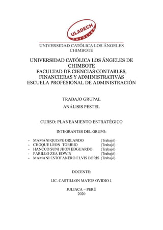 UNIVERSIDAD CATÓLICA LOS ÁNGELES DE
CHIMBOTE
FACULTAD DE CIENCIAS CONTABLES,
FINANCIERAS Y ADMINISTRATIVAS
ESCUELA PROFESIONAL DE ADMINISTRACIÓN
TRABAJO GRUPAL
ANÁLISIS PESTEL
CURSO: PLANEAMIENTO ESTRATÉGICO
INTEGRANTES DEL GRUPO:
- MAMANI QUISPE ORLANDO (Trabajó)
- CHOQUE LEON TORIBIO (Trabajó)
- HANCCO SUNI JHON EDGUARDO (Trabajó)
- PARILLO ZEA EDWIN (Trabajó)
- MAMANI ESTOFANERO ELVIS BORIS (Trabajó)
DOCENTE:
LIC. CASTILLON MATOS OVIDIO J.
JULIACA – PERÚ
2020
 