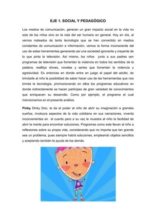 EJE 1. SOCIAL Y PEDAGÓGICO
Los medios de comunicación, generan un gran impacto social en la vida no
solo de los niños sino en la vida del ser humano en general. Hoy en día, al
vernos rodeados de tanta tecnología que se han convertido en medios
constantes de comunicación e información, vemos la forma inconsciente del
uso de estas herramientas generando así una sociedad ignorante y creyente de
lo que pinta la televisión. Así mismo, los niños

junto a sus padres ven

programas de televisión que fomentan la violencia en todos los sentidos de la
palabra, reallitys shows, novelas y series que fomentan la violencia y
agresividad. Es entonces en donde entra en juego el papel del adulto, de
brindarle al niño la posibilidad de saber hacer uso de las herramientas que nos
brinda la tecnología, promocionando en ellos los programas educativos en
donde indirectamente se hacen partícipes de gran variedad de conocimientos
que enriquecen su desarrollo. Como por ejemplo, el programa el cual
mencionamos en el presente análisis.
Pinky Dinky Doo, le da el poder al niño de abrir su imaginación a grandes
sueños, involucra aspectos de la vida cotidiana en sus narraciones, inventa
inconvenientes en el cuento pero a su vez le muestra al niño la facilidad de
abrir la mente para encontrar soluciones. Programas como este llevan al niño a
reflexiones sobre su propia vida, considerando que no importa que tan grande
sea un problema, pues siempre habrá soluciones, empleando objetos sencillos
y aceptando también la ayuda de los demás.

 