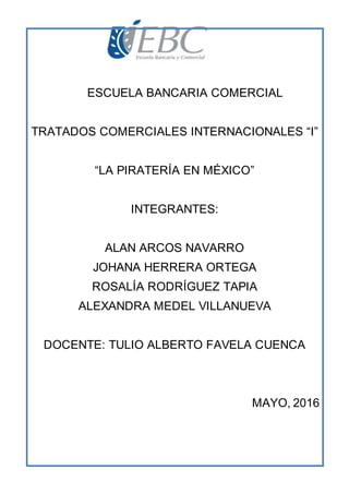ESCUELA BANCARIA COMERCIAL
TRATADOS COMERCIALES INTERNACIONALES “I”
“LA PIRATERÍA EN MÉXICO”
INTEGRANTES:
ALAN ARCOS NAVARRO
JOHANA HERRERA ORTEGA
ROSALÍA RODRÍGUEZ TAPIA
ALEXANDRA MEDEL VILLANUEVA
DOCENTE: TULIO ALBERTO FAVELA CUENCA
MAYO, 2016
 