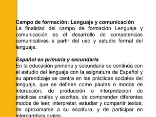 Campo de formación: Lenguaje y comunicación
La finalidad del campo de formación Lenguaje y
comunicación es el desarrollo de competencias
comunicativas a partir del uso y estudio formal del
lenguaje.

Español en primaria y secundaria
En la educación primaria y secundaria se continúa con
el estudio del lenguaje con la asignatura de Español y
su aprendizaje se centra en las prácticas sociales del
lenguaje, que se definen como pautas o modos de
interacción; de producción e interpretación de
prácticas orales y escritas; de comprender diferentes
modos de leer, interpretar, estudiar y compartir textos;
de aproximarse a su escritura, y de participar en
 