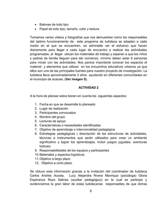  Balones de todo tipo
 Papel de todo tipo, tamaño, color y textura
Tomamos varios videos y fotografías que nos demuestran como los responsables
del óptimo funcionamiento de este programa de ludoteca se adaptan a cada
medio en el que se encuentren, es admirable ver el esfuerzo que hacen
diariamente para llegar a cada lugar de encuentro a realizar las actividades
programadas, al llegar ubican los materiales de trabajo y esperan a que los niños
y padres de familia lleguen para dar comienzo, mínimo deben estar 6 personas
para iniciar con las actividades. Nos parece importante conocer los espacios el
material y elementos que utilizan en los encuentros educativos urbanos ya que
ellos son una de las principales fuentes para nuestro proyecto de investigación. La
ludoteca lleva aproximadamente 3 años ayudando en diferentes comunidades en
el municipio de acacias. (Ver imagen 5).
ACTIVIDAD 2
A la hora de planear estos tienen en cuenta los siguientes aspectos:
1. Fecha en que se desarrolla lo planeado
2. Lugar de realización
3. Participantes convocados
4. Nombre del grupo
5. Lecturas de apoyo
6. Características o necesidades identificadas
7. Objetivo de aprendizaje o intencionalidad pedagógica
8. Estrategias pedagógicas ( descripción de las estructuras de actividades,
técnicas e instrumentos que serán utilizados para crear un ambiente
significativo y lograr los aprendizajes, incluir juegos juguetes, aventuras
lúdicas)
9. Responsabilidades de los equipos y participantes
10.Materiales y aspectos logísticos
11.Objetivo a largo plazo
12. Objetivo a corto plazo
Se obtuvo esta información gracias a la invitación del coordinador de ludoteca
Carlos Andrés Acosta, Lucy Alejandra Rivera Manrique (psicóloga) Gloria
Esperanza Rozo Salinas (auxiliar pedagógico) en la cual se participó y
evidenciamos la gran labor de estas ludotecarias responsables de que dichas
8
 