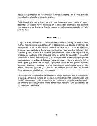 actividades planeadas se desarrollaran satisfactoriamente en la villa olímpica
barrio la alborada del municipio de Acacias.
Está demostrado que el juego es una clave importante para nuestro rol como
docentes, pues tiene mayor incidencia en el aprendizaje además de que estimula
muchas de sus habilidades y de esta manera aprende a sacar provecho de cada
una de ellas.
ACTIVIDAD 3
Luego de tener la información suficiente acerca de la ludoteca y pertinencia de la
misma Se da inicio a la organización y adecuación para dejarlas evidencias de
este proceso a la Escuela Normal Superior de Acacias con el fin de que este
proyecto sea avalado y tenga una continuación que nuestro esfuerzo siga
presente y sea puntual a la hora de aplicarlo en la ludoteca. Lo importante es
propiciar un ambiente más armónico para los niños de transición y docentes
titulares de la básica primaria gocen y le sacan provecho a esta ayuda pedagógica
tan importante como lo es la ludoteca, que este espacio llame la atención de los
niños, para que este sea un lugar agradable donde el niño pueda explorar,
descubrir, imaginar, relacionar y crear experiencias significativas para su vida
donde aprendan jugando y a convivir de manera pacífica con los demás
desarrollando en totalidad sus dimensiones.
Un nombre que nos pareció muy bonito es el siguiente que es solo una propuesta
y que esperamos sea tomada en cuenta, nosotros conocemos que esto no es una
decisión nuestra esto lo debe considerar la comunidad encargada de este espacio
sin embargo sería muy bueno que le dieran ya un nombre.¨ Una gran sonrisa es
un bello rostro de gigante¨.
9
 