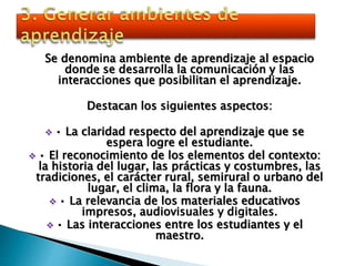 Se denomina ambiente de aprendizaje al espacio
donde se desarrolla la comunicación y las
interacciones que posibilitan el aprendizaje.
Destacan los siguientes aspectos:
 • La claridad respecto del aprendizaje que se
espera logre el estudiante.
 • El reconocimiento de los elementos del contexto:
la historia del lugar, las prácticas y costumbres, las
tradiciones, el carácter rural, semirural o urbano del
lugar, el clima, la flora y la fauna.
 • La relevancia de los materiales educativos
impresos, audiovisuales y digitales.
 • Las interacciones entre los estudiantes y el
maestro.
 