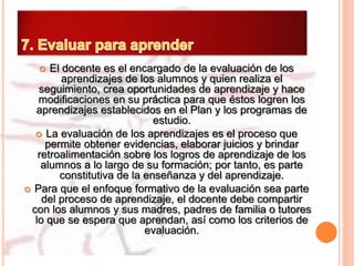  El docente es el encargado de la evaluación de los
aprendizajes de los alumnos y quien realiza el
seguimiento, crea oportunidades de aprendizaje y hace
modificaciones en su práctica para que éstos logren los
aprendizajes establecidos en el Plan y los programas de
estudio.
 La evaluación de los aprendizajes es el proceso que
permite obtener evidencias, elaborar juicios y brindar
retroalimentación sobre los logros de aprendizaje de los
alumnos a lo largo de su formación; por tanto, es parte
constitutiva de la enseñanza y del aprendizaje.
 Para que el enfoque formativo de la evaluación sea parte
del proceso de aprendizaje, el docente debe compartir
con los alumnos y sus madres, padres de familia o tutores
lo que se espera que aprendan, así como los criterios de
evaluación.
 