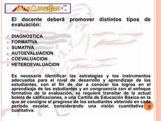 El docente deberá promover distintos tipos de
evaluación:
 DIAGNOSTICA
 FORMATIVA
 SUMATIVA
 AUTOEVALUACION
 COEVALUACION
 HETEROEVALUACION
Es necesario identificar las estrategias y los instrumentos
adecuados para el nivel de desarrollo y aprendizaje de los
estudiantes, con el fin de dar a conocer los logros en el
aprendizaje de los estudiantes y en congruencia con el enfoque
formativo de la evaluación, se requiere transitar de la actual
boleta de calificaciones, a una Cartilla de Educación Básica en la
que se consigne el progreso de los estudiantes obtenido en cada
periodo escolar, considerando una visión cuantitativa y
cualitativa.
 