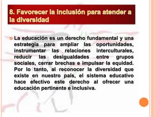  La educación es un derecho fundamental y una
estrategia para ampliar las oportunidades,
instrumentar las relaciones interculturales,
reducir las desigualdades entre grupos
sociales, cerrar brechas e impulsar la equidad.
Por lo tanto, al reconocer la diversidad que
existe en nuestro país, el sistema educativo
hace efectivo este derecho al ofrecer una
educación pertinente e inclusiva.
 