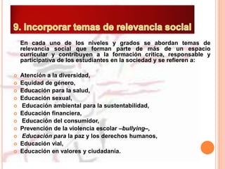 En cada uno de los niveles y grados se abordan temas de
relevancia social que forman parte de más de un espacio
curricular y contribuyen a la formación crítica, responsable y
participativa de los estudiantes en la sociedad y se refieren a:
 Atención a la diversidad,
 Equidad de género,
 Educación para la salud,
 Educación sexual,
 Educación ambiental para la sustentabilidad,
 Educación financiera,
 Educación del consumidor,
 Prevención de la violencia escolar –bullying–,
 Educación para la paz y los derechos humanos,
 Educación vial,
 Educación en valores y ciudadanía.
 