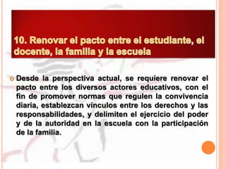  Desde la perspectiva actual, se requiere renovar el
pacto entre los diversos actores educativos, con el
fin de promover normas que regulen la convivencia
diaria, establezcan vínculos entre los derechos y las
responsabilidades, y delimiten el ejercicio del poder
y de la autoridad en la escuela con la participación
de la familia.
 
