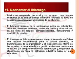  Implica un compromiso personal y con el grupo, una relación
horizontal en la que el diálogo informado favorezca la toma de
decisiones centrada en el aprendizaje de los alumnos.
 El liderazgo requiere de la participación activa de estudiantes,
docentes, directivos escolares, padres de familia y otros actores,
en un clima de respeto, corresponsabilidad, transparencia y
rendición de cuentas.
 El liderazgo es determinante para el aseguramiento de propósitos
que resultan fundamentales para la calidad educativa, la
transformación de la organización y el funcionamiento interno de
las escuelas, el desarrollo de una gestión institucional centrada en
la escuela y el aseguramiento de los aprendizajes y, en general, el
alineamiento de toda la estructura educativa hacia el logro
educativo.
 